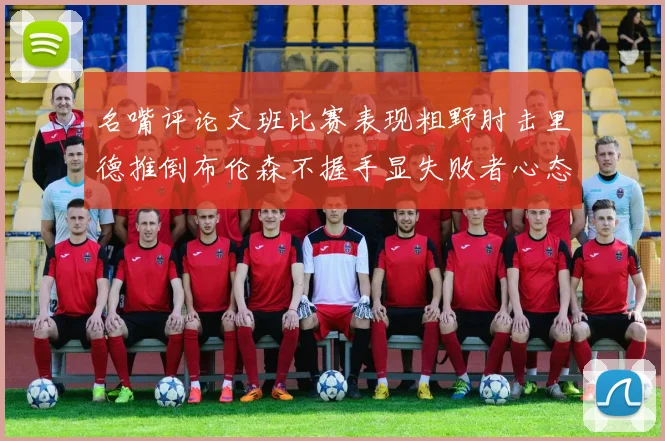 名嘴评论文班比赛表现粗野肘击里德推倒布伦森不握手显失败者心态