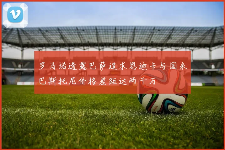 罗马诺透露巴萨追求恩迪卡与国米巴斯托尼价格差距达两千万