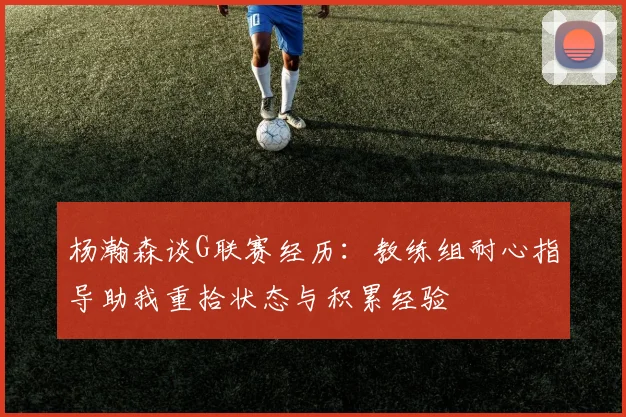 杨瀚森谈G联赛经历：教练组耐心指导助我重拾状态与积累经验