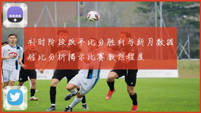 补时阶段扳平比分胜利与新月数据对比分析揭示比赛激烈程度