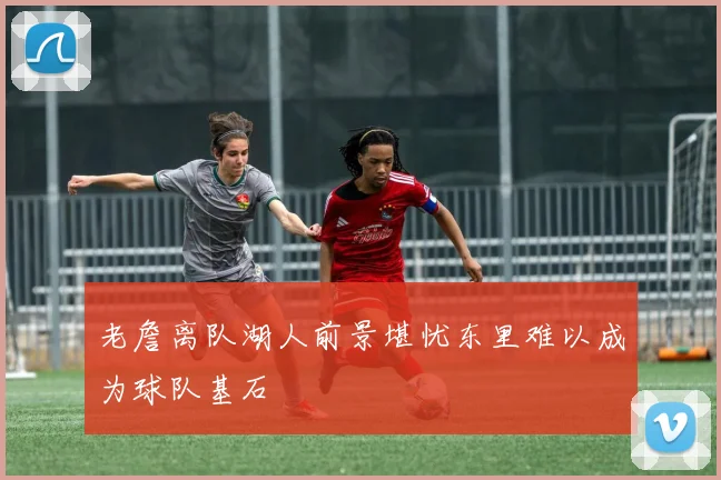 老詹离队湖人前景堪忧东里难以成为球队基石