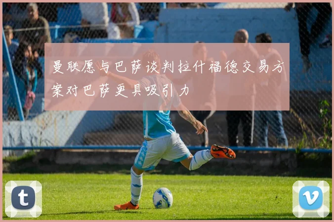 曼联愿与巴萨谈判拉什福德交易方案对巴萨更具吸引力