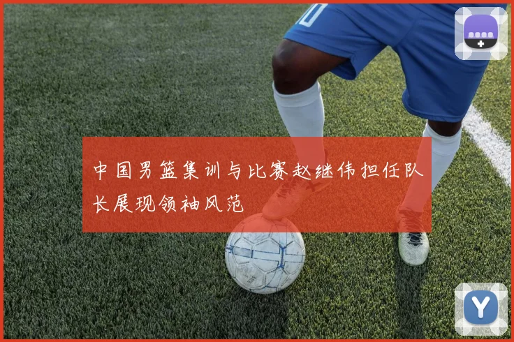 中国男篮集训与比赛赵继伟担任队长展现领袖风范
