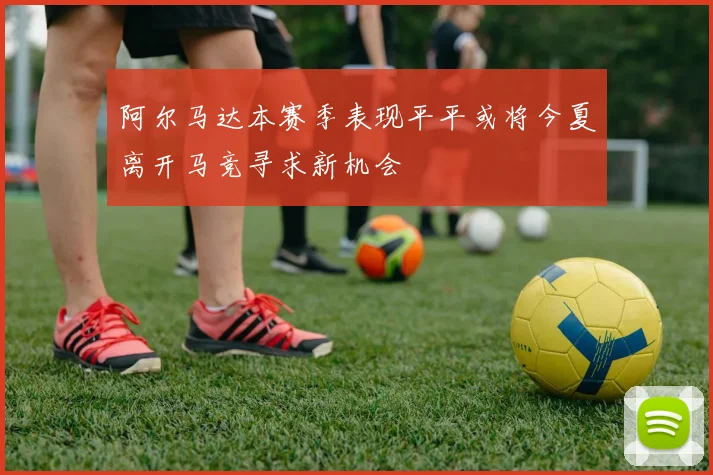 阿尔马达本赛季表现平平或将今夏离开马竞寻求新机会