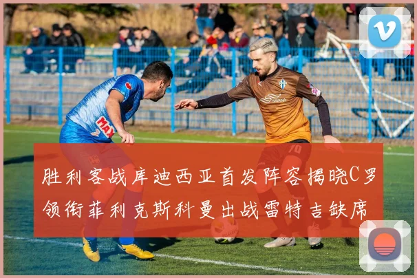 胜利客战库迪西亚首发阵容揭晓C罗领衔菲利克斯科曼出战雷特吉缺席